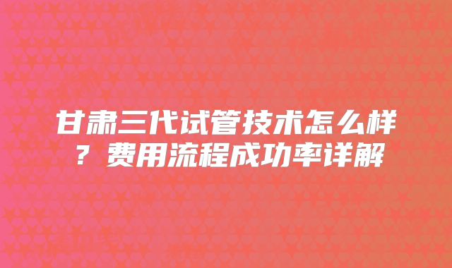 甘肃三代试管技术怎么样？费用流程成功率详解