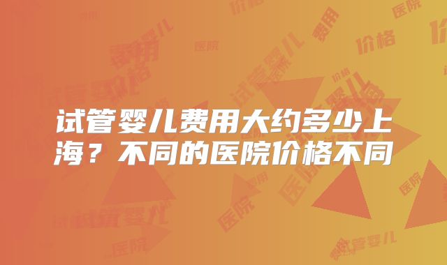 试管婴儿费用大约多少上海？不同的医院价格不同