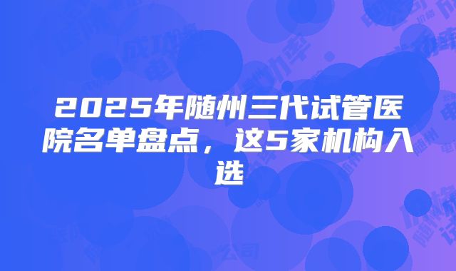 2025年随州三代试管医院名单盘点，这5家机构入选