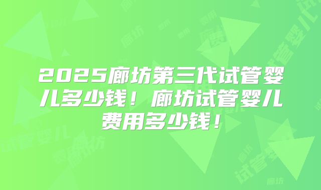 2025廊坊第三代试管婴儿多少钱！廊坊试管婴儿费用多少钱！