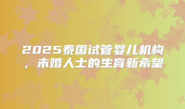 2025泰国试管婴儿机构，未婚人士的生育新希望