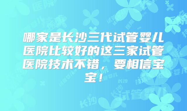 哪家是长沙三代试管婴儿医院比较好的这三家试管医院技术不错,要相信宝宝!