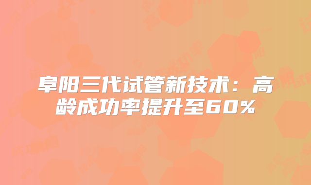 阜阳三代试管新技术：高龄成功率提升至60%