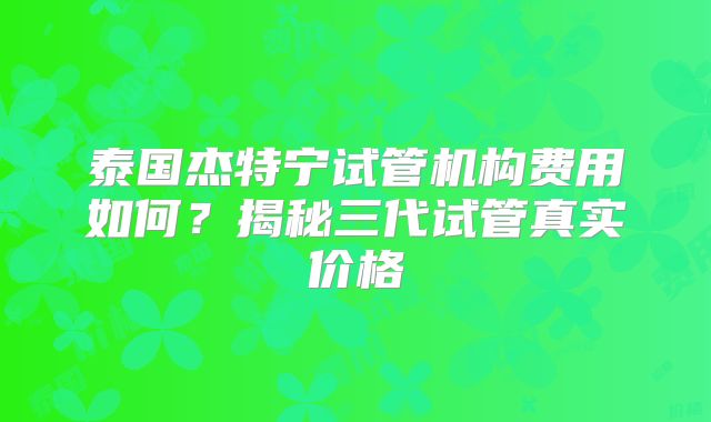 泰国杰特宁试管机构费用如何？揭秘三代试管真实价格