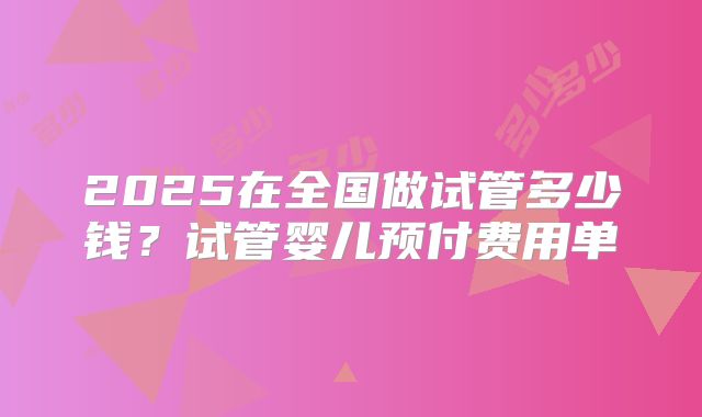 2025在全国做试管多少钱？试管婴儿预付费用单
