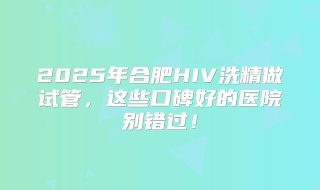 2025年合肥HIV洗精做试管，这些口碑好的医院别错过！