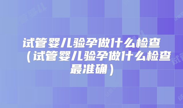 试管婴儿验孕做什么检查(试管婴儿验孕做什么检查最准确)
