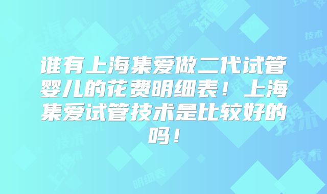 谁有上海集爱做二代试管婴儿的花费明细表！上海集爱试管技术是比较好的吗！