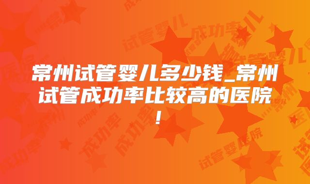 常州试管婴儿多少钱_常州试管成功率比较高的医院！