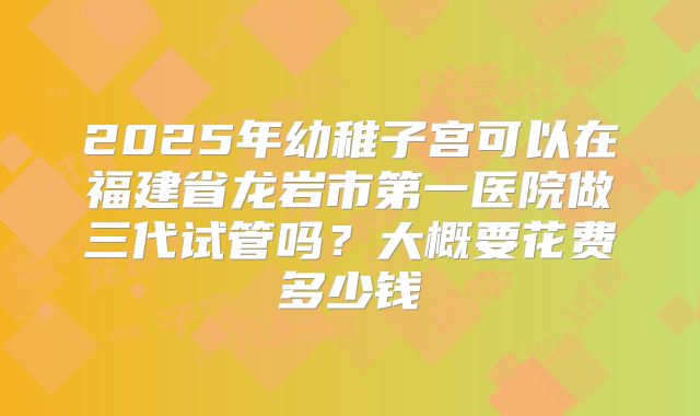 2025年幼稚子宫可以在福建省龙岩市第一医院做三代试管吗?大概要花费多少钱