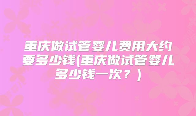 重庆做试管婴儿费用大约要多少钱(重庆做试管婴儿多少钱一次？)