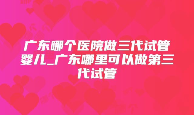 广东哪个医院做三代试管婴儿_广东哪里可以做第三代试管