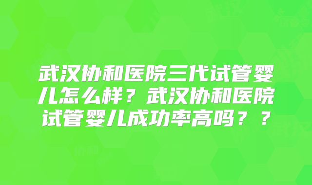 武汉协和医院三代试管婴儿怎么样？武汉协和医院试管婴儿成功率高吗？？