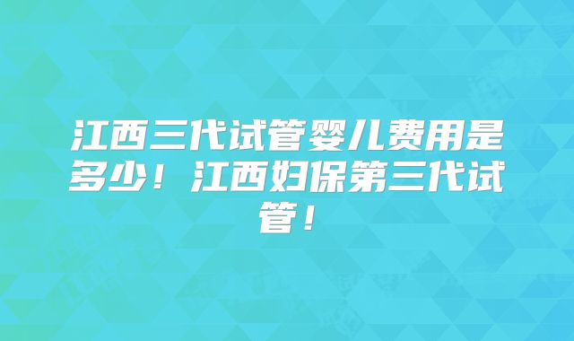江西三代试管婴儿费用是多少！江西妇保第三代试管！