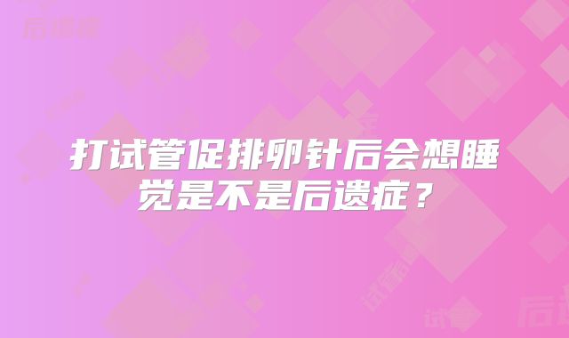 打试管促排卵针后会想睡觉是不是后遗症？