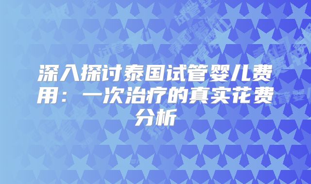 深入探讨泰国试管婴儿费用：一次治疗的真实花费分析