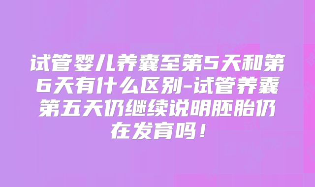 试管婴儿养囊至第5天和第6天有什么区别-试管养囊第五天仍继续说明胚胎仍在发育吗！