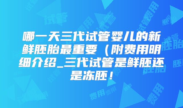 哪一天三代试管婴儿的新鲜胚胎最重要（附费用明细介绍_三代试管是鲜胚还是冻胚！