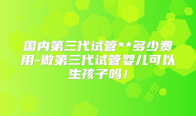 国内第三代试管**多少费用-做第三代试管婴儿可以生孩子吗！