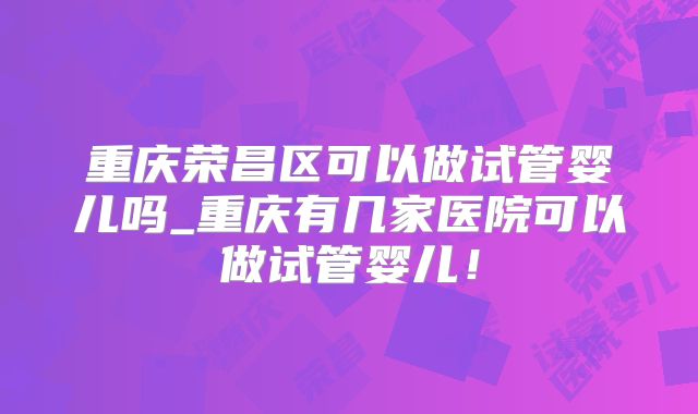 重庆荣昌区可以做试管婴儿吗_重庆有几家医院可以做试管婴儿!