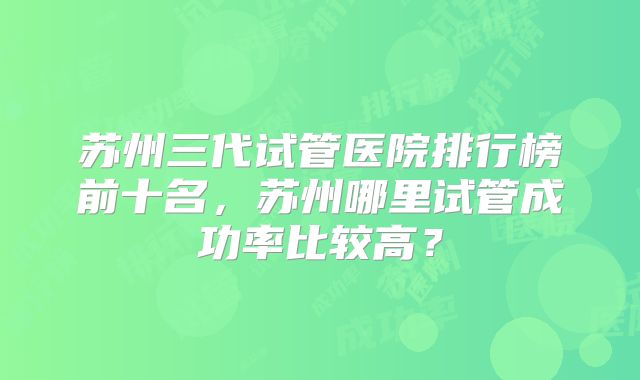 苏州三代试管医院排行榜前十名，苏州哪里试管成功率比较高？