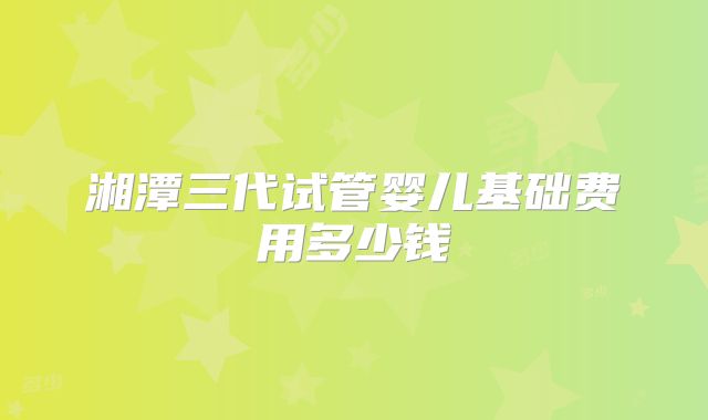 湘潭三代试管婴儿基础费用多少钱