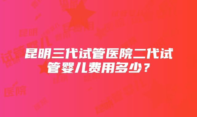 昆明三代试管医院二代试管婴儿费用多少?