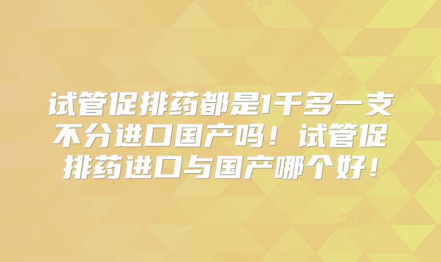 试管促排药都是1千多一支不分进口国产吗！试管促排药进口与国产哪个好！