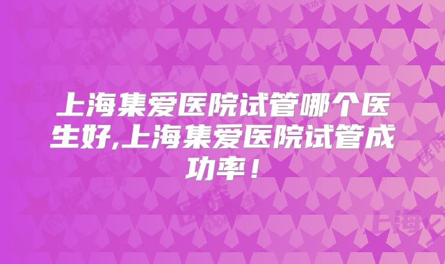 上海集爱医院试管哪个医生好,上海集爱医院试管成功率！