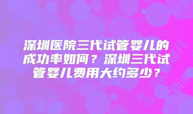 深圳医院三代试管婴儿的成功率如何？深圳三代试管婴儿费用大约多少？
