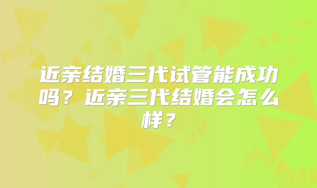 近亲结婚三代试管能成功吗？近亲三代结婚会怎么样？