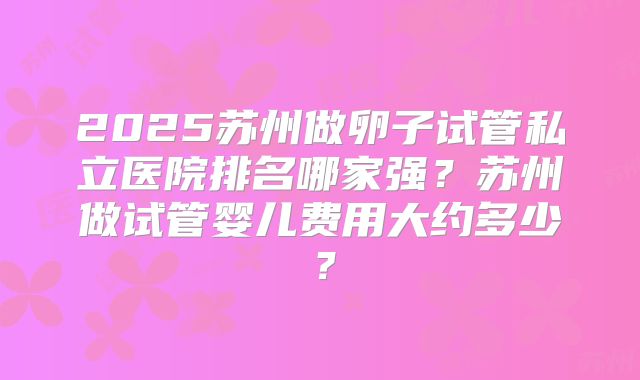 2025苏州做卵子试管私立医院排名哪家强？苏州做试管婴儿费用大约多少？