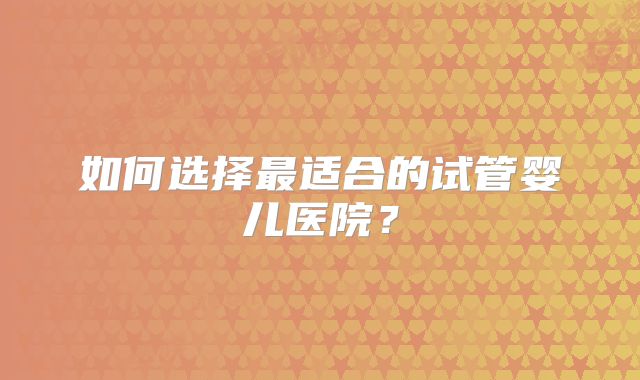 如何选择最适合的试管婴儿医院？