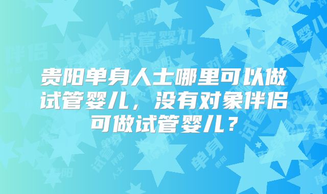 贵阳单身人士哪里可以做试管婴儿，没有对象伴侣可做试管婴儿？