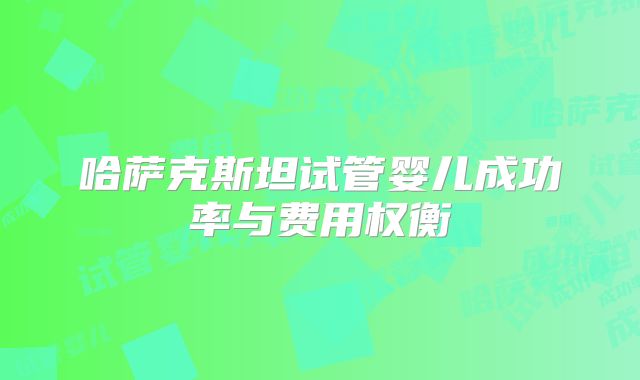 哈萨克斯坦试管婴儿成功率与费用权衡