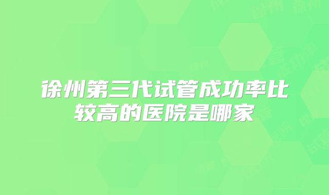 徐州第三代试管成功率比较高的医院是哪家