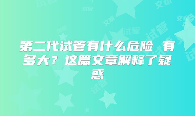 第二代试管有什么危险 有多大？这篇文章解释了疑惑