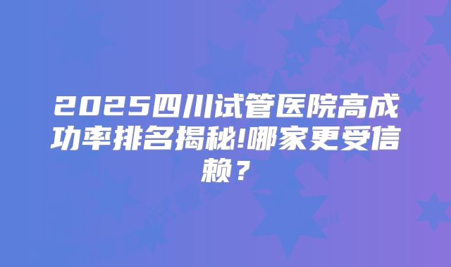 2025四川试管医院高成功率排名揭秘!哪家更受信赖？