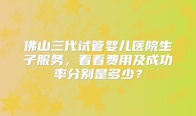 佛山三代试管婴儿医院生子服务，看看费用及成功率分别是多少？