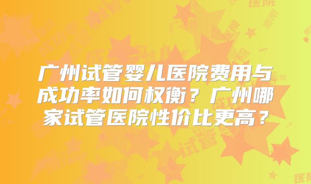 广州试管婴儿医院费用与成功率如何权衡？广州哪家试管医院性价比更高？