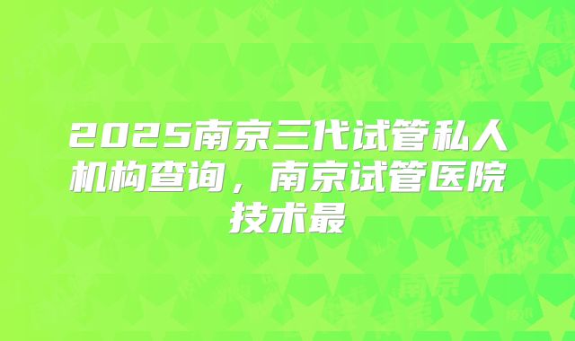 2025南京三代试管私人机构查询，南京试管医院技术最