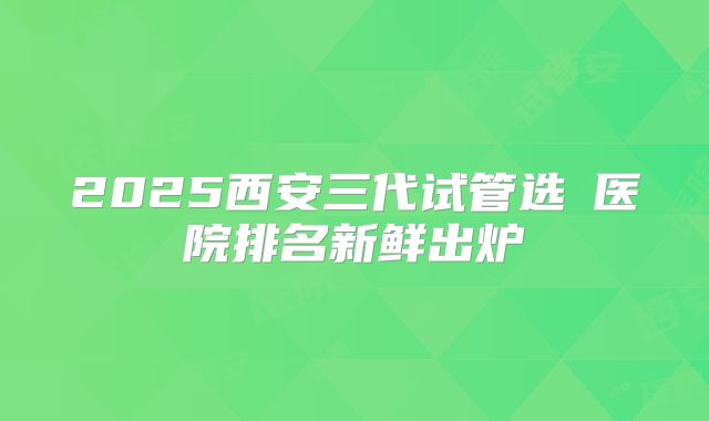2025西安三代试管选�医院排名新鲜出炉
