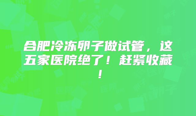 合肥冷冻卵子做试管,这五家医院绝了!赶紧收藏!