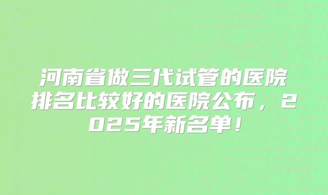 河南省做三代试管的医院排名比较好的医院公布，2025年新名单！