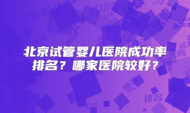北京试管婴儿医院成功率排名？哪家医院较好？