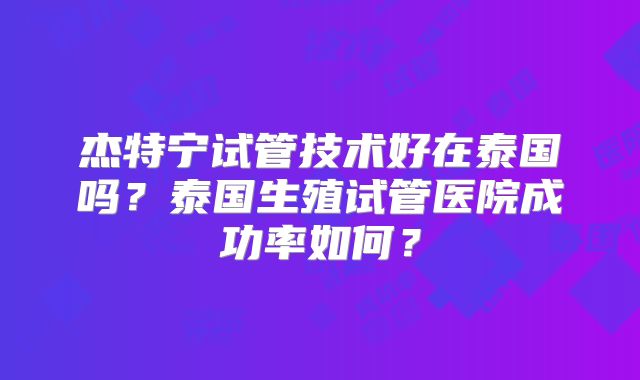 杰特宁试管技术好在泰国吗？泰国生殖试管医院成功率如何？