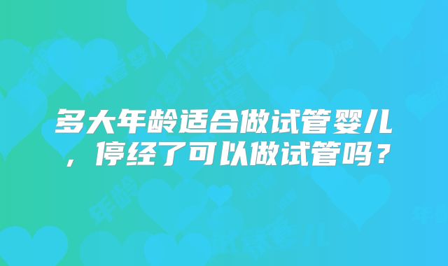 多大年龄适合做试管婴儿，停经了可以做试管吗？