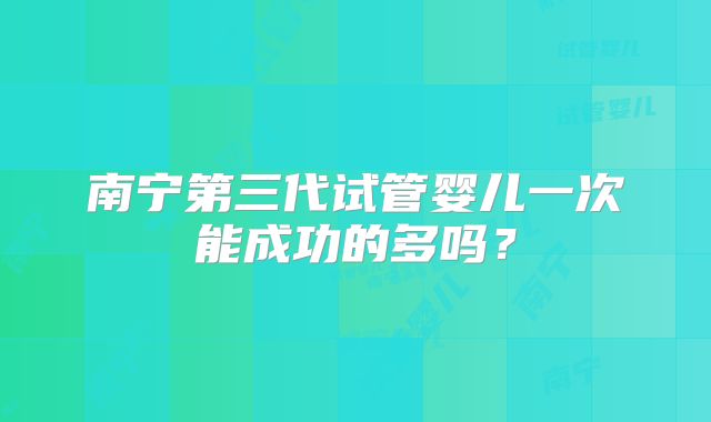 南宁第三代试管婴儿一次能成功的多吗？