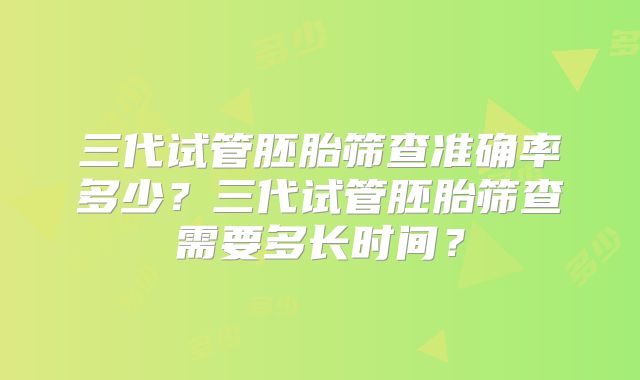 三代试管胚胎筛查准确率多少?三代试管胚胎筛查需要多长时间?