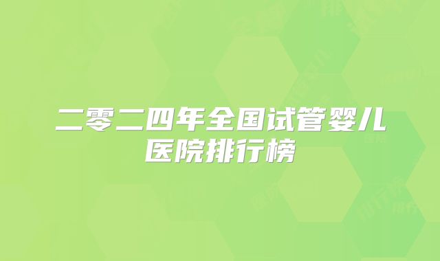 二零二四年全国试管婴儿医院排行榜